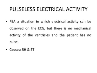 PULSELESS ELECTRICAL ACTIVITY
• PEA a situation in which electrical activity can be
observed on the ECG, but there is no mechanical
activity of the ventricles and the patient has no
pulse.
• Causes: 5H & 5T
 