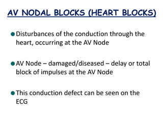 AV NODAL BLOCKS (HEART BLOCKS)
Disturbances of the conduction through the
heart, occurring at the AV Node
AV Node – damaged/diseased – delay or total
block of impulses at the AV Node
This conduction defect can be seen on the
ECG
 