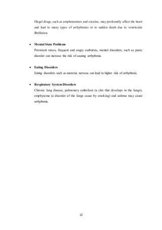 12
Illegal drugs, such as amphetamines and cocaine, may profoundly affect the heart
and lead to many types of arrhythmias or to sudden death due to ventricular
fibrillation.
 Mental State Problems
Persistent stress, frequent and angry outbursts, mental disorders, such as panic
disorder can increase the risk of causing arrhythmia.
 Eating Disorders
Eating disorders such as anorexia nervosa can lead to higher risk of arrhythmia.
 Respiratory System Disorders
Chronic lung disease, pulmonary embolism (a clot that develops in the lungs),
emphysema (a disorder of the lungs cause by smoking) and asthma may cause
arrhythmia.
 