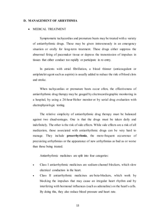 13
D. MANAGEMENT OF ARRYTHMIA
 MEDICAL TREATMENT
Symptomatic tachycardias and premature beats may be treated with a variety
of antiarrhythmic drugs. These may be given intravenously in an emergency
situation or orally for long-term treatment. These drugs either suppress the
abnormal firing of pacemaker tissue or depress the transmission of impulses in
tissues that either conduct too rapidly or participate in re-entry.
In patients with atrial fibrillation, a blood thinner (anticoagulant or
antiplatelet agent such as aspirin) is usually added to reduce the risk of blood clots
and stroke.
When tachycardias or premature beats occur often, the effectiveness of
antiarrhythmic drug therapy may be gauged by electrocardiographic monitoring in
a hospital, by using a 24-hour Holter monitor or by serial drug evaluation with
electrophysiologic testing.
The relative simplicity of antiarrhythmic drug therapy must be balanced
against two disadvantages. One is that the drugs must be taken daily and
indefinitely. The other is the risk of side effects. While side effects are a risk of all
medication, those associated with antiarrhythmic drugs can be very hard to
manage. They include proarrhythmia, the more-frequent occurrence of
preexisting arrhythmias or the appearance of new arrhythmias as bad as or worse
than those being treated.
Antiarrhythmic medicines are split into four categories:
 Class I antiarrhythmic medicines are sodium-channel blockers, which slow
electrical conduction in the heart.
 Class II antiarrhythmic medicines are beta-blockers, which work by
blocking the impulses that may cause an irregular heart rhythm and by
interfering with hormonal influences (such as adrenaline) on the heart's cells.
By doing this, they also reduce blood pressure and heart rate.
 
