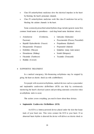 14
 Class III antiarrhythmic medicines slow the electrical impulses in the heart
by blocking the heart's potassium channels.
 Class IV antiarrhythmic medicines work like class II medicines but act by
blocking the calcium channels in the heart.
Some commonly prescribed antiarrhythmic drugs include (generic name first;
common brand names in parentheses – read drug brand name disclaimer above):
 Amiodarone (Cordarone,
Pacerone)
 Bepridil Hydrochloride (Vascor)
 Disopyramide (Norpace)
 Dofetilide (Tikosyn)
 Dronedarone (Multaq)
 Flecainide (Tambocor)
 Ibutilide (Corvert)
 Lidocaine (Xylocaine)
 Procainamide (Procan, Procanbid)
 Propafenone (Rythmol)
 Propranolol (Inderal)
 Quinidine (many trade names)
 Sotalol (Betapace)
 Tocainide (Tonocarid)
 SUPPORTIVE TREATMENT
In a medical emergency, life-threatening arrhythmias may be stopped by
giving the heart an electric shock (as with a defibrillator).
For people with recurrent arrhythmias, medical devices such as a pacemaker
and implantable cardioverter defibrillator (ICD) can help by continuously
monitoring the heart's electrical system and providing automatic correction when
an arrhythmia starts to occur.
This section covers everything you need to know about these devices.
 Implantable Cardioverter Defibrillator (ICD)
An ICD is a battery-powered device placed under the skin that keeps
track of your heart rate. Thin wires connect the ICD to your heart. If an
abnormal heart rhythm is detected the device will deliver an electric shock to
 