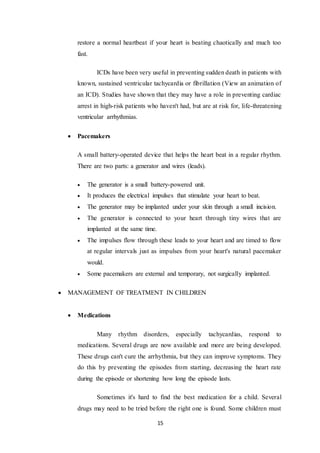 15
restore a normal heartbeat if your heart is beating chaotically and much too
fast.
ICDs have been very useful in preventing sudden death in patients with
known, sustained ventricular tachycardia or fibrillation (View an animation of
an ICD). Studies have shown that they may have a role in preventing cardiac
arrest in high-risk patients who haven't had, but are at risk for, life-threatening
ventricular arrhythmias.
 Pacemakers
A small battery-operated device that helps the heart beat in a regular rhythm.
There are two parts: a generator and wires (leads).
 The generator is a small battery-powered unit.
 It produces the electrical impulses that stimulate your heart to beat.
 The generator may be implanted under your skin through a small incision.
 The generator is connected to your heart through tiny wires that are
implanted at the same time.
 The impulses flow through these leads to your heart and are timed to flow
at regular intervals just as impulses from your heart's natural pacemaker
would.
 Some pacemakers are external and temporary, not surgically implanted.
 MANAGEMENT OF TREATMENT IN CHILDREN
 Medications
Many rhythm disorders, especially tachycardias, respond to
medications. Several drugs are now available and more are being developed.
These drugs can't cure the arrhythmia, but they can improve symptoms. They
do this by preventing the episodes from starting, decreasing the heart rate
during the episode or shortening how long the episode lasts.
Sometimes it's hard to find the best medication for a child. Several
drugs may need to be tried before the right one is found. Some children must
 