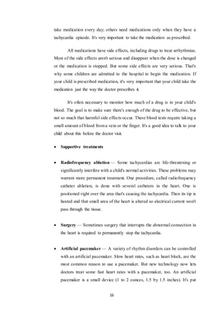 16
take medication every day; others need medications only when they have a
tachycardia episode. It's very important to take the medication as prescribed.
All medications have side effects, including drugs to treat arrhythmias.
Most of the side effects aren't serious and disappear when the dose is changed
or the medication is stopped. But some side effects are very serious. That's
why some children are admitted to the hospital to begin the medication. If
your child is prescribed medication, it's very important that your child take the
medication just the way the doctor prescribes it.
It's often necessary to monitor how much of a drug is in your child's
blood. The goal is to make sure there's enough of the drug to be effective, but
not so much that harmful side effects occur. These blood tests require taking a
small amount of blood from a vein or the finger. It's a good idea to talk to your
child about this before the doctor visit.
 Supportive treatments
 Radiofrequency ablation — Some tachycardias are life-threatening or
significantly interfere with a child's normal activities. These problems may
warrant more permanent treatment. One procedure, called radiofrequency
catheter ablation, is done with several catheters in the heart. One is
positioned right over the area that's causing the tachycardia. Then its tip is
heated and that small area of the heart is altered so electrical current won't
pass through the tissue.
 Surgery — Sometimes surgery that interrupts the abnormal connection in
the heart is required to permanently stop the tachycardia.
 Artificial pacemaker — A variety of rhythm disorders can be controlled
with an artificial pacemaker. Slow heart rates, such as heart block, are the
most common reason to use a pacemaker. But new technology now lets
doctors treat some fast heart rates with a pacemaker, too. An artificial
pacemaker is a small device (1 to 2 ounces, 1.5 by 1.5 inches). It's put
 