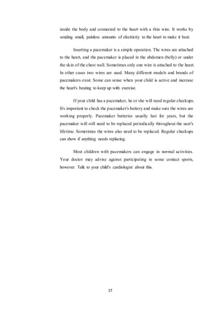 17
inside the body and connected to the heart with a thin wire. It works by
sending small, painless amounts of electricity to the heart to make it beat.
Inserting a pacemaker is a simple operation. The wires are attached
to the heart, and the pacemaker is placed in the abdomen (belly) or under
the skin of the chest wall. Sometimes only one wire is attached to the heart.
In other cases two wires are used. Many different models and brands of
pacemakers exist. Some can sense when your child is active and increase
the heart's beating to keep up with exercise.
If your child has a pacemaker, he or she will need regular checkups.
It's important to check the pacemaker's battery and make sure the wires are
working properly. Pacemaker batteries usually last for years, but the
pacemaker will still need to be replaced periodically throughout the user's
lifetime. Sometimes the wires also need to be replaced. Regular checkups
can show if anything needs replacing.
Most children with pacemakers can engage in normal activities.
Your doctor may advise against participating in some contact sports,
however. Talk to your child's cardiologist about this.
 