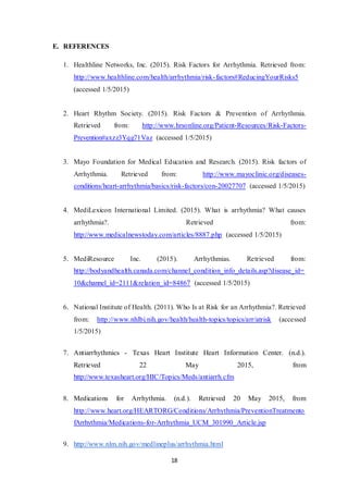 18
E. REFERENCES
1. Healthline Networks, Inc. (2015). Risk Factors for Arrhythmia. Retrieved from:
http://www.healthline.com/health/arrhythmia/risk-factors#ReducingYourRisks5
(accessed 1/5/2015)
2. Heart Rhythm Society. (2015). Risk Factors & Prevention of Arrhythmia.
Retrieved from: http://www.hrsonline.org/Patient-Resources/Risk-Factors-
Prevention#axzz3Yqg71Vaz (accessed 1/5/2015)
3. Mayo Foundation for Medical Education and Research. (2015). Risk factors of
Arrhythmia. Retrieved from: http://www.mayoclinic.org/diseases-
conditions/heart-arrhythmia/basics/risk-factors/con-20027707 (accessed 1/5/2015)
4. MediLexicon International Limited. (2015). What is arrhythmia? What causes
arrhythmia?. Retrieved from:
http://www.medicalnewstoday.com/articles/8887.php (accessed 1/5/2015)
5. MediResource Inc. (2015). Arrhythmias. Retrieved from:
http://bodyandhealth.canada.com/channel_condition_info_details.asp?disease_id=
10&channel_id=2111&relation_id=84867 (accessed 1/5/2015)
6. National Institute of Health. (2011). Who Is at Risk for an Arrhythmia?. Retrieved
from: http://www.nhlbi.nih.gov/health/health-topics/topics/arr/atrisk (accessed
1/5/2015)
7. Antiarrhythmics - Texas Heart Institute Heart Information Center. (n.d.).
Retrieved 22 May 2015, from
http://www.texasheart.org/HIC/Topics/Meds/antiarrh.cfm
8. Medications for Arrhythmia. (n.d.). Retrieved 20 May 2015, from
http://www.heart.org/HEARTORG/Conditions/Arrhythmia/PreventionTreatmento
fArrhythmia/Medications-for-Arrhythmia_UCM_301990_Article.jsp
9. http://www.nlm.nih.gov/medlineplus/arrhythmia.html
 