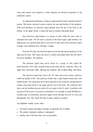3
sinus node doesn't work properly or when impulses are blocked somewhere in the
conduction system.
To understand arrhythmias, it helps to understand the heart's internal electrical
system. The heart's electrical system controls the rate and rhythm of the heartbeat.
With each heartbeat, an electrical signal spreads from the top of the heart to the
bottom. As the signal travels, it causes the heart to contract and pump blood.
Each electrical signal begins in a group of cells called the sinus node or
sinoatrial (SA) node. The SA node is located in the heart's upper right chamber, the
right atrium. In a healthy adult heart at rest, the SA node fires off an electrical signal
to begin a new heartbeat 60 to 100 times a minute.
From the SA node, the electrical signal travels through special pathways in the
right and left atria. This causes the atria to contract and pump blood into the heart's
two lower chambers, the ventricles.
The electrical signal then moves down to a group of cells called the
atrioventricular (AV) node, located between the atria and the ventricles. Here, the
signal slows down just a little, allowing the ventricles time to finish filling with blood.
The electrical signal then leaves the AV node and travels along a pathway
called the bundle of His. This pathway divides into a right bundle branch and a left
bundle branch. The signal goes down these branches to the ventricles, causing them to
contract and pump blood to the lungs and the rest of the body. The ventricles then
relax, and the heartbeat process starts all over again in the SA node. A problem with
any part of this process can cause an arrhythmia. For example, in atrial fibrillation, a
common type of arrhythmia, electrical signals travel through the atria in a fast and
disorganized way. This causes the atria to quiver instead to contract.
An arrhythmia usually occurs when:
 The heart's natural pacemaker develops an abnormal rate or rhythm.
 The normal conduction pathway is interrupted.
 Another part of the heart takes over as pacemaker.
 