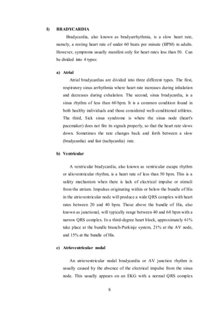 6
I) BRADYCARDIA
Bradycardia, also known as bradyarrhythmia, is a slow heart rate,
namely, a resting heart rate of under 60 beats per minute (BPM) in adults.
However, symptoms usually manifest only for heart rates less than 50. Can
be divided into 4 types:
a) Atrial
Atrial bradycardias are divided into three different types. The first,
respiratory sinus arrhythmia where heart rate increases during inhalation
and decreases during exhalation. The second, sinus bradycardia, is a
sinus rhythm of less than 60 bpm. It is a common condition found in
both healthy individuals and those considered well-conditioned athletes.
The third, Sick sinus syndrome is where the sinus node (heart's
pacemaker) does not fire its signals properly, so that the heart rate slows
down. Sometimes the rate changes back and forth between a slow
(bradycardia) and fast (tachycardia) rate.
b) Ventricular
A ventricular bradycardia, also known as ventricular escape rhythm
or idioventricular rhythm, is a heart rate of less than 50 bpm. This is a
safety mechanism when there is lack of electrical impulse or stimuli
from the atrium. Impulses originating within or below the bundle of His
in the atrioventricular node will produce a wide QRS complex with heart
rates between 20 and 40 bpm. Those above the bundle of His, also
known as junctional, will typically range between 40 and 60 bpm with a
narrow QRS complex. In a third-degree heart block, approximately 61%
take place at the bundle branch-Purkinje system, 21% at the AV node,
and 15% at the bundle of His.
c) Atrioventricular nodal
An atrioventricular nodal bradycardia or AV junction rhythm is
usually caused by the absence of the electrical impulse from the sinus
node. This usually appears on an EKG with a normal QRS complex
 