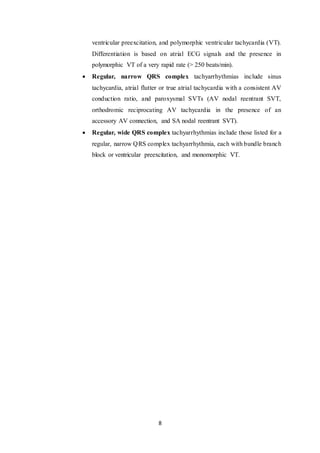 8
ventricular preexcitation, and polymorphic ventricular tachycardia (VT).
Differentiation is based on atrial ECG signals and the presence in
polymorphic VT of a very rapid rate (> 250 beats/min).
 Regular, narrow QRS complex tachyarrhythmias include sinus
tachycardia, atrial flutter or true atrial tachycardia with a consistent AV
conduction ratio, and paroxysmal SVTs (AV nodal reentrant SVT,
orthodromic reciprocating AV tachycardia in the presence of an
accessory AV connection, and SA nodal reentrant SVT).
 Regular, wide QRS complex tachyarrhythmias include those listed for a
regular, narrow QRS complex tachyarrhythmia, each with bundle branch
block or ventricular preexcitation, and monomorphic VT.
 