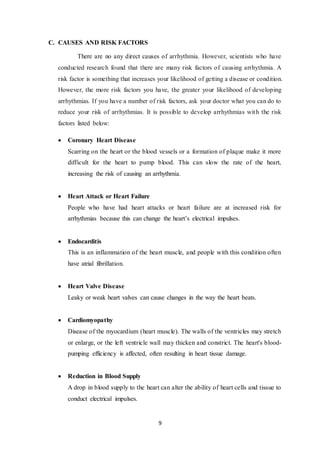 9
C. CAUSES AND RISK FACTORS
There are no any direct causes of arrhythmia. However, scientists who have
conducted research found that there are many risk factors of causing arrhythmia. A
risk factor is something that increases your likelihood of getting a disease or condition.
However, the more risk factors you have, the greater your likelihood of developing
arrhythmias. If you have a number of risk factors, ask your doctor what you can do to
reduce your risk of arrhythmias. It is possible to develop arrhythmias with the risk
factors listed below:
 Coronary Heart Disease
Scarring on the heart or the blood vessels or a formation of plaque make it more
difficult for the heart to pump blood. This can slow the rate of the heart,
increasing the risk of causing an arrhythmia.
 Heart Attack or Heart Failure
People who have had heart attacks or heart failure are at increased risk for
arrhythmias because this can change the heart’s electrical impulses.
 Endocarditis
This is an inflammation of the heart muscle, and people with this condition often
have atrial fibrillation.
 Heart Valve Disease
Leaky or weak heart valves can cause changes in the way the heart beats.
 Cardiomyopathy
Disease of the myocardium (heart muscle). The walls of the ventricles may stretch
or enlarge, or the left ventricle wall may thicken and constrict. The heart's blood-
pumping efficiency is affected, often resulting in heart tissue damage.
 Reduction in Blood Supply
A drop in blood supply to the heart can alter the ability of heart cells and tissue to
conduct electrical impulses.
 