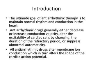 Introduction
• The ultimate goal of antiarrhythmic therapy is to
maintain normal rhythm and conduction in the
heart.
• Antiarrhythmic drugs generally either decrease
or increase conduction velocity, alter the
excitability of cardiac cells by changing the
duration of the refractory period, or suppress
abnormal automaticity.
• All antiarrhythmic drugs alter membrane ion
conduction which in turn alters the shape of the
cardiac action potential.
 
