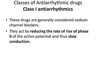 Classes of Antiarrhythmic drugs
Class I antiarrhythmics
• These drugs are generally considered sodium
channel blockers.
• They act by reducing the rate of rise of phase
0 of the action potential and thus slow
conduction.
 