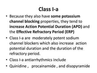 Class I-a
• Because they also have some potassium
channel blocking properties, they tend to
increase Action Potential Duration (APD) and
the Effective Refractory Period (ERP)
• Class I-a are moderately potent sodium
channel blockers which also increase action
potential duration and the duration of the
refractory period.
• Class I-a antiarrhythmics include
• Quinidine , procainamide , and disopyramide
 