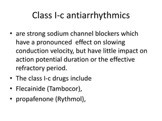 Class I-c antiarrhythmics
• are strong sodium channel blockers which
have a pronounced effect on slowing
conduction velocity, but have little impact on
action potential duration or the effective
refractory period.
• The class I-c drugs include
• Flecainide (Tambocor),
• propafenone (Rythmol),
 