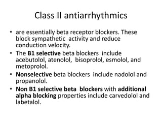 Class II antiarrhythmics
• are essentially beta receptor blockers. These
block sympathetic activity and reduce
conduction velocity.
• The B1 selective beta blockers include
acebutolol, atenolol, bisoprolol, esmolol, and
metoprolol.
• Nonselective beta blockers include nadolol and
propanolol.
• Non B1 selective beta blockers with additional
alpha blocking properties include carvedolol and
labetalol.
 