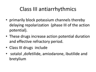 Class III antiarrhythmics
• primarily block potassium channels thereby
delaying repolarization (phase III of the action
potential).
• These drugs increase action potential duration
and effective refractory period.
• Class III drugs include
• sotalol ,dofetilide, amiodarone, ibutilide and
bretylium
 