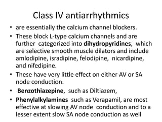 Class IV antiarrhythmics
• are essentially the calcium channel blockers.
• These block L-type calcium channels and are
further categorized into dihydropyridines, which
are selective smooth muscle dilators and include
amlodipine, isradipine, felodipine, nicardipine,
and nifedipine.
• These have very little effect on either AV or SA
node conduction.
• Benzothiazepine, such as Diltiazem,
• Phenylalkylamines such as Verapamil, are most
effective at slowing AV node conduction and to a
lesser extent slow SA node conduction as well
 