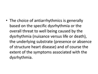 • The choice of antiarrhythmics is generally
based on the specific dysrhythmia or the
overall threat to well being caused by the
dysrhythmia (nuisance versus life or death),
the underlying substrate (presence or absence
of structure heart disease) and of course the
extent of the symptoms associated with the
dysrhythmia.
 