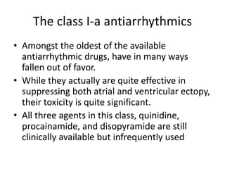 The class I-a antiarrhythmics
• Amongst the oldest of the available
antiarrhythmic drugs, have in many ways
fallen out of favor.
• While they actually are quite effective in
suppressing both atrial and ventricular ectopy,
their toxicity is quite significant.
• All three agents in this class, quinidine,
procainamide, and disopyramide are still
clinically available but infrequently used
 