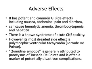 Adverse Effects
• It has potent and common GI side effects
including nausea, abdominal pain and diarrhea,
• can cause hemolytic anemia, thrombocytopenia
and hepatitis.
• There is a known syndrome of acute CNS toxicity.
• However its most dreaded side effect is
polymorphic ventricular tachycardia (Torsade De
Pointe).
• “Quinidine syncope” is generally attributed to
paroxysms of Torsade De Pointe and is often a
marker of potentially disastrous complications.
 