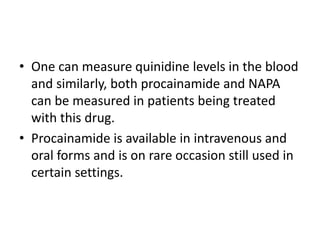 • One can measure quinidine levels in the blood
and similarly, both procainamide and NAPA
can be measured in patients being treated
with this drug.
• Procainamide is available in intravenous and
oral forms and is on rare occasion still used in
certain settings.
 
