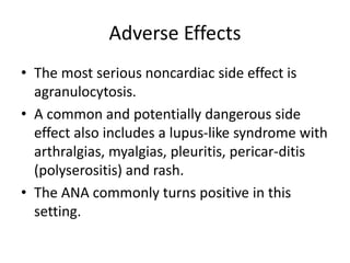 Adverse Effects
• The most serious noncardiac side effect is
agranulocytosis.
• A common and potentially dangerous side
effect also includes a lupus-like syndrome with
arthralgias, myalgias, pleuritis, pericar-ditis
(polyserositis) and rash.
• The ANA commonly turns positive in this
setting.
 