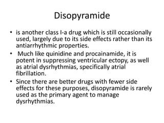 Disopyramide
• is another class I-a drug which is still occasionally
used, largely due to its side effects rather than its
antiarrhythmic properties.
• Much like quinidine and procainamide, it is
potent in suppressing ventricular ectopy, as well
as atrial dysrhythmias, specifically atrial
fibrillation.
• Since there are better drugs with fewer side
effects for these purposes, disopyramide is rarely
used as the primary agent to manage
dysrhythmias.
 
