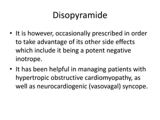 Disopyramide
• It is however, occasionally prescribed in order
to take advantage of its other side effects
which include it being a potent negative
inotrope.
• It has been helpful in managing patients with
hypertropic obstructive cardiomyopathy, as
well as neurocardiogenic (vasovagal) syncope.
 