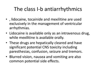 The class I-b antiarrhythmics
• , lidocaine, tocainide and mexilitine are used
exclusively in the management of ventricular
arrhythmias.
• Lidocaine is available only as an intravenous drug,
while mexilitine is available orally.
• These drugs are hepatically cleared and have
significant potential CNS toxicity including
paresthesias, confusion, seizure and tremors.
• Blurred vision, nausea and vomiting are also
common potential side effects.
 
