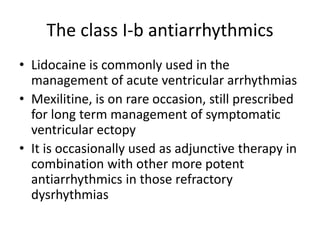 The class I-b antiarrhythmics
• Lidocaine is commonly used in the
management of acute ventricular arrhythmias
• Mexilitine, is on rare occasion, still prescribed
for long term management of symptomatic
ventricular ectopy
• It is occasionally used as adjunctive therapy in
combination with other more potent
antiarrhythmics in those refractory
dysrhythmias
 