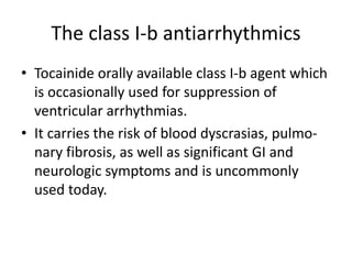 The class I-b antiarrhythmics
• Tocainide orally available class I-b agent which
is occasionally used for suppression of
ventricular arrhythmias.
• It carries the risk of blood dyscrasias, pulmo-
nary fibrosis, as well as significant GI and
neurologic symptoms and is uncommonly
used today.
 