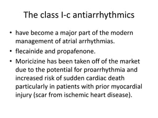 The class I-c antiarrhythmics
• have become a major part of the modern
management of atrial arrhythmias.
• flecainide and propafenone.
• Moricizine has been taken off of the market
due to the potential for proarrhythmia and
increased risk of sudden cardiac death
particularly in patients with prior myocardial
injury (scar from ischemic heart disease).
 