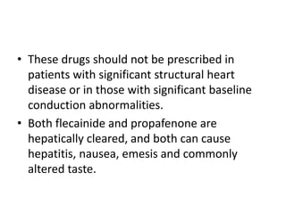 • These drugs should not be prescribed in
patients with significant structural heart
disease or in those with significant baseline
conduction abnormalities.
• Both flecainide and propafenone are
hepatically cleared, and both can cause
hepatitis, nausea, emesis and commonly
altered taste.
 