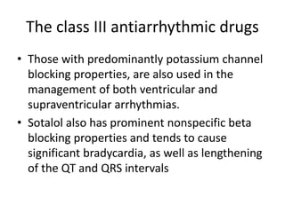 The class III antiarrhythmic drugs
• Those with predominantly potassium channel
blocking properties, are also used in the
management of both ventricular and
supraventricular arrhythmias.
• Sotalol also has prominent nonspecific beta
blocking properties and tends to cause
significant bradycardia, as well as lengthening
of the QT and QRS intervals
 