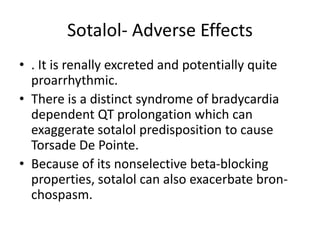 Sotalol- Adverse Effects
• . It is renally excreted and potentially quite
proarrhythmic.
• There is a distinct syndrome of bradycardia
dependent QT prolongation which can
exaggerate sotalol predisposition to cause
Torsade De Pointe.
• Because of its nonselective beta-blocking
properties, sotalol can also exacerbate bron-
chospasm.
 