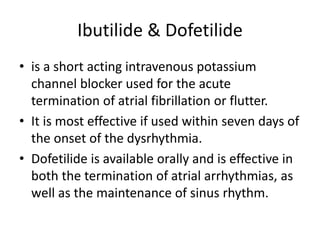 Ibutilide & Dofetilide
• is a short acting intravenous potassium
channel blocker used for the acute
termination of atrial fibrillation or flutter.
• It is most effective if used within seven days of
the onset of the dysrhythmia.
• Dofetilide is available orally and is effective in
both the termination of atrial arrhythmias, as
well as the maintenance of sinus rhythm.
 