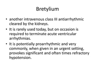 Bretylium
• another intravenous class III antiarrhythmic
cleared by the kidneys.
• It is rarely used today, but on occasion is
required to terminate acute ventricular
arrhythmias.
• It is potentially proarrhythmic and very
commonly, when given in an urgent setting,
provokes significant and often times refractory
hypotension.
 