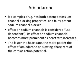 Amiodarone
• is a complex drug, has both potent potassium
channel blocking properties, and fairly potent
sodium channel blocker.
• effect on sodium channels is considered “use
dependent”, -its effect on sodium channels
becomes more prominent as heart rate increases.
• The faster the heart rate, the more potent the
effect of amiodarone on slowing phase zero of
the cardiac action potential.
 