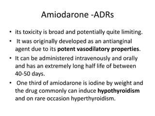 Amiodarone -ADRs
• its toxicity is broad and potentially quite limiting.
• It was originally developed as an antianginal
agent due to its potent vasodilatory properties.
• It can be administered intravenously and orally
and has an extremely long half life of between
40-50 days.
• One third of amiodarone is iodine by weight and
the drug commonly can induce hypothyroidism
and on rare occasion hyperthyroidism.
 