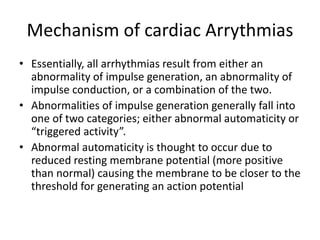 Mechanism of cardiac Arrythmias
• Essentially, all arrhythmias result from either an
abnormality of impulse generation, an abnormality of
impulse conduction, or a combination of the two.
• Abnormalities of impulse generation generally fall into
one of two categories; either abnormal automaticity or
“triggered activity”.
• Abnormal automaticity is thought to occur due to
reduced resting membrane potential (more positive
than normal) causing the membrane to be closer to the
threshold for generating an action potential
 