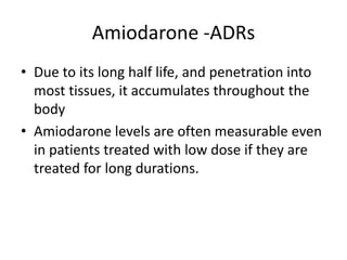 Amiodarone -ADRs
• Due to its long half life, and penetration into
most tissues, it accumulates throughout the
body
• Amiodarone levels are often measurable even
in patients treated with low dose if they are
treated for long durations.
 