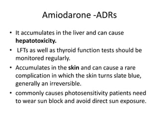 Amiodarone -ADRs
• It accumulates in the liver and can cause
hepatotoxicity.
• LFTs as well as thyroid function tests should be
monitored regularly.
• Accumulates in the skin and can cause a rare
complication in which the skin turns slate blue,
generally an irreversible.
• commonly causes photosensitivity patients need
to wear sun block and avoid direct sun exposure.
 