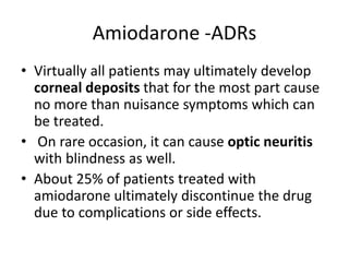 Amiodarone -ADRs
• Virtually all patients may ultimately develop
corneal deposits that for the most part cause
no more than nuisance symptoms which can
be treated.
• On rare occasion, it can cause optic neuritis
with blindness as well.
• About 25% of patients treated with
amiodarone ultimately discontinue the drug
due to complications or side effects.
 