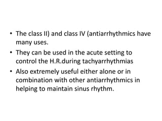 • The class II) and class IV (antiarrhythmics have
many uses.
• They can be used in the acute setting to
control the H.R.during tachyarrhythmias
• Also extremely useful either alone or in
combination with other antiarrhythmics in
helping to maintain sinus rhythm.
 