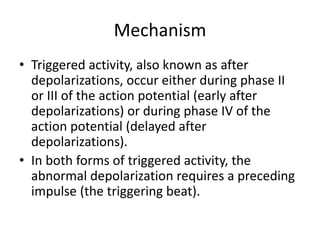 Mechanism
• Triggered activity, also known as after
depolarizations, occur either during phase II
or III of the action potential (early after
depolarizations) or during phase IV of the
action potential (delayed after
depolarizations).
• In both forms of triggered activity, the
abnormal depolarization requires a preceding
impulse (the triggering beat).
 