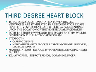 THIRD DEGREE HEART BLOCK
 TOTAL DISASSOCIATION OF ATRIA TO VENTRICLES.
VENTRICLES ARE STIMULATED BY A SECONDARY OR ESCAPE
BEAT. THE VENTRICULAR RATE WILL BE 40-60 DEPENDING
UPON THE LOCATION OF THE VENTRICULAR PACEMAKER
 BOTH THE SINUS P WAVE AND THE ESCAPE RHYTHM WILL BE
OBVIOUS ON THE ELECTROCARDIOGRAM
 ETIOLOGY –
 CARDIAC DISEASE
 MEDICATIONS – BETA BLOCKERS, CALCIUM CHANNEL BLOCKERS,
DIGITALIS TOXICITY
 MANIFESTATIONS- FATIGUE, HYPOTENSION, SYNCOPE, HEART
FAILURE
 TX.- ATROPINE, ISOPROTERENOL, DOPAMINE, PACER
 