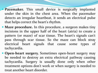  Pacemaker. This small device is surgically implanted
under the skin in the chest area. When the pacemaker
detects an irregular heartbeat, it sends an electrical pulse
that helps correct the heart's rhythm.
 Maze procedure. In this procedure, a surgeon makes tiny
incisions in the upper half of the heart (atria) to create a
pattern (or maze) of scar tissue. The heart's signals can't
pass through scar tissue. So the maze can block stray
electrical heart signals that cause some types of
tachycardia.
 Open-heart surgery. Sometimes open-heart surgery may
be needed to destroy an extra electrical pathway causing
tachycardia. Surgery is usually done only when other
treatment options don't work or when surgery is needed to
treat another heart disorder.
 