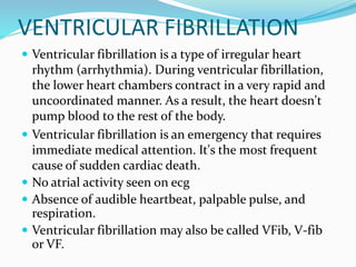 VENTRICULAR FIBRILLATION
 Ventricular fibrillation is a type of irregular heart
rhythm (arrhythmia). During ventricular fibrillation,
the lower heart chambers contract in a very rapid and
uncoordinated manner. As a result, the heart doesn't
pump blood to the rest of the body.
 Ventricular fibrillation is an emergency that requires
immediate medical attention. It's the most frequent
cause of sudden cardiac death.
 No atrial activity seen on ecg
 Absence of audible heartbeat, palpable pulse, and
respiration.
 Ventricular fibrillation may also be called VFib, V-fib
or VF.
 