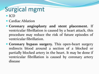 Surgical mgmt
 ICD
 Cardiac Ablation
 Coronary angioplasty and stent placement. If
ventricular fibrillation is caused by a heart attack, this
procedure may reduce the risk of future episodes of
ventricular fibrillation.
 Coronary bypass surgery. This open-heart surgery
redirects blood around a section of a blocked or
partially blocked artery in the heart. It may be done if
ventricular fibrillation is caused by coronary artery
disease
 