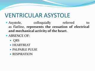 VENTRICULAR ASYSTOLE
 Asystole, colloquially referred to
as flatline, represents the cessation of electrical
and mechanical activity of the heart.
 ABSENCE OF:
 QRS
 HEARTBEAT
 PALPABLE PULSE
 RESPIRATION
 