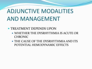 ADJUNCTIVE MODALITIES
AND MANAGEMENT
 TREATMENT DEPENDS UPON
 WHETHER THE DYSRHYTHMIA IS ACUTE OR
CHRONIC
 THE CAUSE OF THE DYSRHYTHMIA AND ITS
POTENTIAL HEMODYNAMIC EFFECTS
 